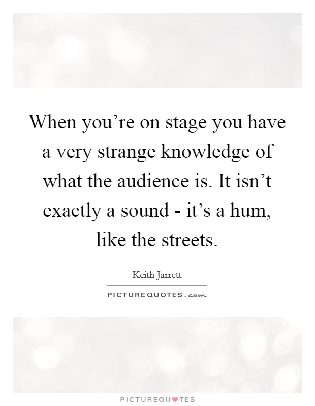 When you're on stage you have a very strange knowledge of what the audience is. It isn't exactly a sound - it's a hum, like the streets Picture Quote #1