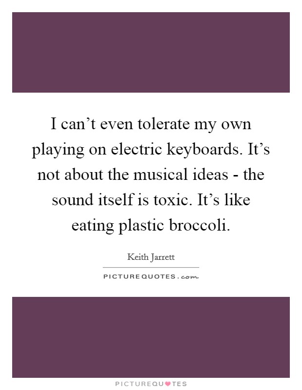 I can't even tolerate my own playing on electric keyboards. It's not about the musical ideas - the sound itself is toxic. It's like eating plastic broccoli Picture Quote #1