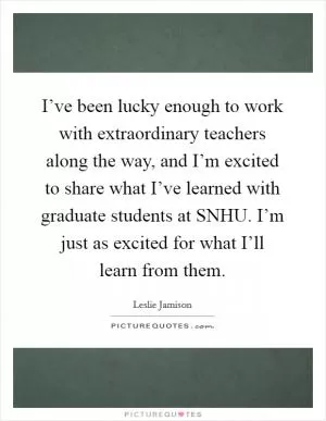 I’ve been lucky enough to work with extraordinary teachers along the way, and I’m excited to share what I’ve learned with graduate students at SNHU. I’m just as excited for what I’ll learn from them Picture Quote #1