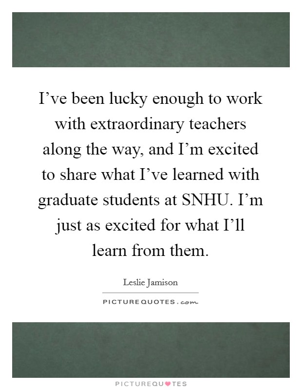 I've been lucky enough to work with extraordinary teachers along the way, and I'm excited to share what I've learned with graduate students at SNHU. I'm just as excited for what I'll learn from them Picture Quote #1