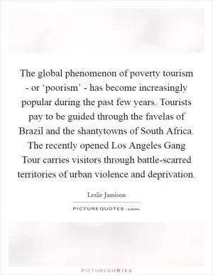 The global phenomenon of poverty tourism - or ‘poorism’ - has become increasingly popular during the past few years. Tourists pay to be guided through the favelas of Brazil and the shantytowns of South Africa. The recently opened Los Angeles Gang Tour carries visitors through battle-scarred territories of urban violence and deprivation Picture Quote #1