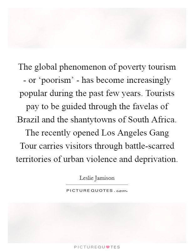 The global phenomenon of poverty tourism - or ‘poorism' - has become increasingly popular during the past few years. Tourists pay to be guided through the favelas of Brazil and the shantytowns of South Africa. The recently opened Los Angeles Gang Tour carries visitors through battle-scarred territories of urban violence and deprivation Picture Quote #1