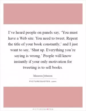 I’ve heard people on panels say, ‘You must have a Web site. You need to tweet. Repeat the title of your book constantly,’ and I just want to say, ‘Shut up. Everything you’re saying is wrong.’ People will know instantly if your only motivation for tweeting is to sell books Picture Quote #1