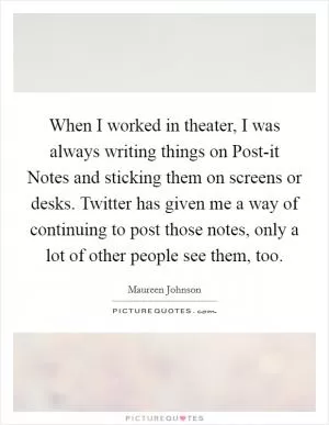 When I worked in theater, I was always writing things on Post-it Notes and sticking them on screens or desks. Twitter has given me a way of continuing to post those notes, only a lot of other people see them, too Picture Quote #1