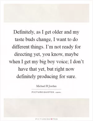 Definitely, as I get older and my taste buds change, I want to do different things. I’m not ready for directing yet, you know, maybe when I get my big boy voice; I don’t have that yet, but right now definitely producing for sure Picture Quote #1