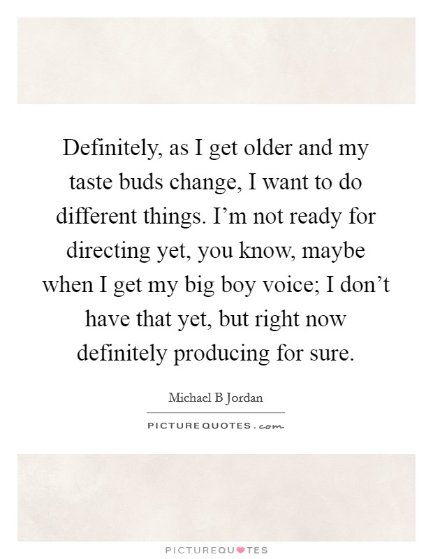 Definitely, as I get older and my taste buds change, I want to do different things. I'm not ready for directing yet, you know, maybe when I get my big boy voice; I don't have that yet, but right now definitely producing for sure Picture Quote #1