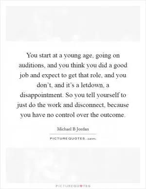 You start at a young age, going on auditions, and you think you did a good job and expect to get that role, and you don’t, and it’s a letdown, a disappointment. So you tell yourself to just do the work and disconnect, because you have no control over the outcome Picture Quote #1