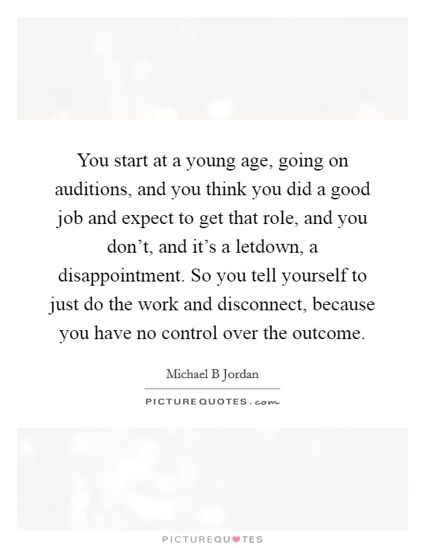 You start at a young age, going on auditions, and you think you did a good job and expect to get that role, and you don't, and it's a letdown, a disappointment. So you tell yourself to just do the work and disconnect, because you have no control over the outcome Picture Quote #1