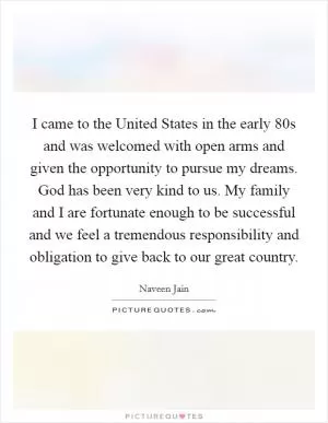 I came to the United States in the early  80s and was welcomed with open arms and given the opportunity to pursue my dreams. God has been very kind to us. My family and I are fortunate enough to be successful and we feel a tremendous responsibility and obligation to give back to our great country Picture Quote #1