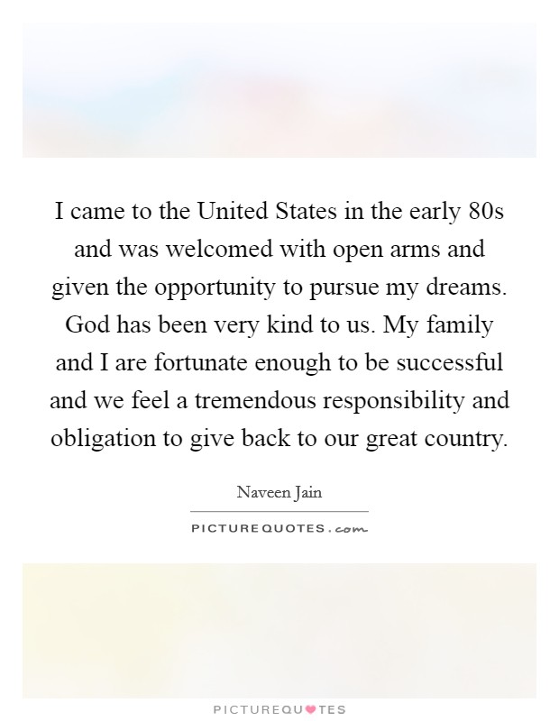 I came to the United States in the early  80s and was welcomed with open arms and given the opportunity to pursue my dreams. God has been very kind to us. My family and I are fortunate enough to be successful and we feel a tremendous responsibility and obligation to give back to our great country Picture Quote #1