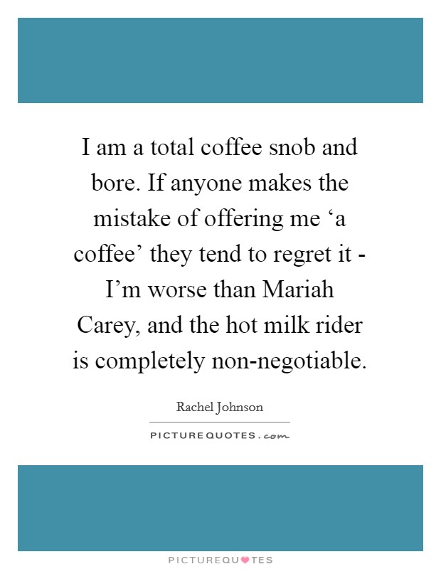 I am a total coffee snob and bore. If anyone makes the mistake of offering me ‘a coffee' they tend to regret it - I'm worse than Mariah Carey, and the hot milk rider is completely non-negotiable Picture Quote #1