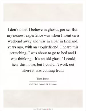 I don’t think I believe in ghosts, per se. But, my nearest experience was when I went on a weekend away and was in a bar in England, years ago, with an ex-girlfriend. I heard this scratching. I was about to go to bed and I was thinking, ‘It’s an old ghost.’ I could hear this noise, but I couldn’t work out where it was coming from Picture Quote #1