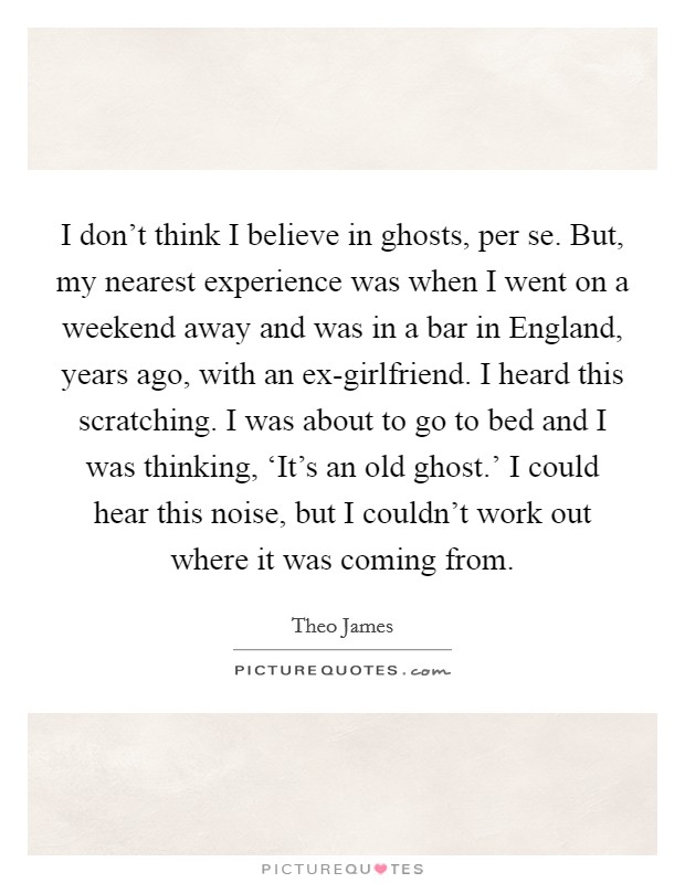I don't think I believe in ghosts, per se. But, my nearest experience was when I went on a weekend away and was in a bar in England, years ago, with an ex-girlfriend. I heard this scratching. I was about to go to bed and I was thinking, ‘It's an old ghost.' I could hear this noise, but I couldn't work out where it was coming from Picture Quote #1