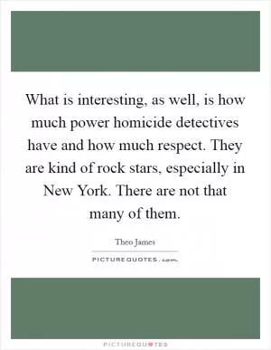 What is interesting, as well, is how much power homicide detectives have and how much respect. They are kind of rock stars, especially in New York. There are not that many of them Picture Quote #1