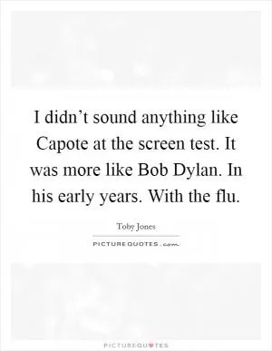 I didn’t sound anything like Capote at the screen test. It was more like Bob Dylan. In his early years. With the flu Picture Quote #1