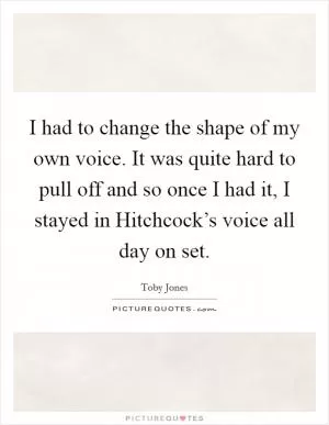 I had to change the shape of my own voice. It was quite hard to pull off and so once I had it, I stayed in Hitchcock’s voice all day on set Picture Quote #1