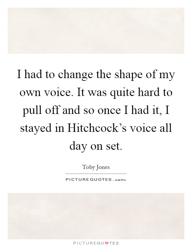 I had to change the shape of my own voice. It was quite hard to pull off and so once I had it, I stayed in Hitchcock's voice all day on set Picture Quote #1