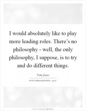 I would absolutely like to play more leading roles. There’s no philosophy - well, the only philosophy, I suppose, is to try and do different things Picture Quote #1
