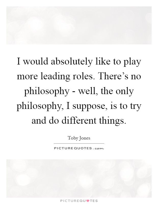 I would absolutely like to play more leading roles. There's no philosophy - well, the only philosophy, I suppose, is to try and do different things Picture Quote #1