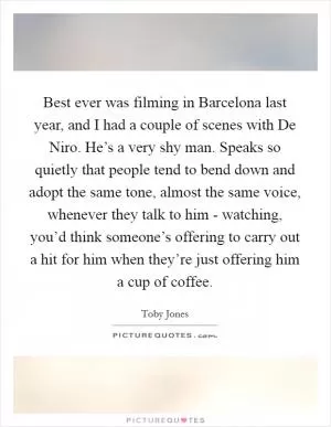 Best ever was filming in Barcelona last year, and I had a couple of scenes with De Niro. He’s a very shy man. Speaks so quietly that people tend to bend down and adopt the same tone, almost the same voice, whenever they talk to him - watching, you’d think someone’s offering to carry out a hit for him when they’re just offering him a cup of coffee Picture Quote #1