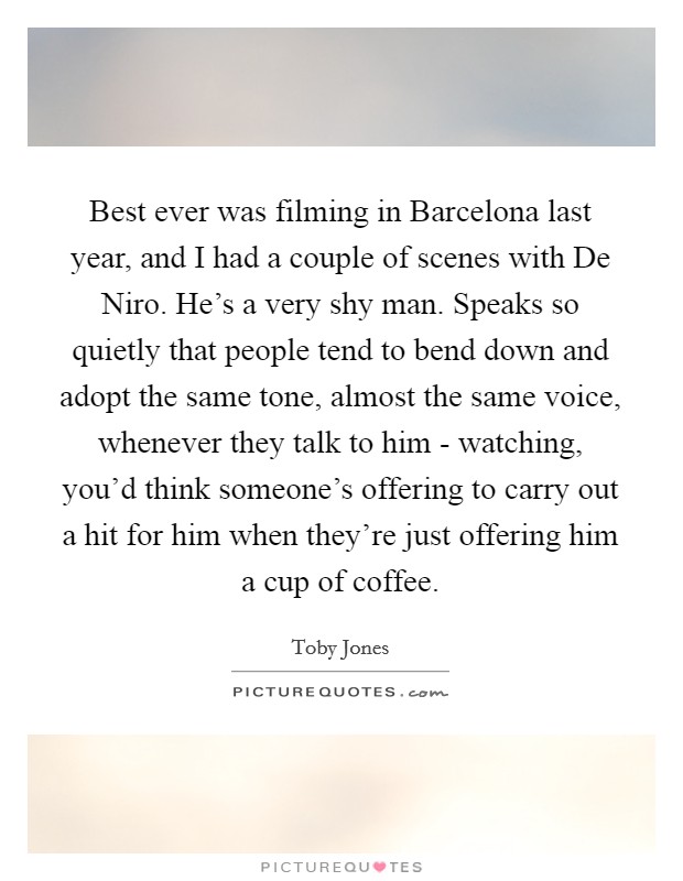 Best ever was filming in Barcelona last year, and I had a couple of scenes with De Niro. He's a very shy man. Speaks so quietly that people tend to bend down and adopt the same tone, almost the same voice, whenever they talk to him - watching, you'd think someone's offering to carry out a hit for him when they're just offering him a cup of coffee Picture Quote #1