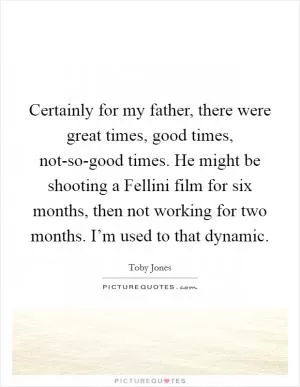 Certainly for my father, there were great times, good times, not-so-good times. He might be shooting a Fellini film for six months, then not working for two months. I’m used to that dynamic Picture Quote #1