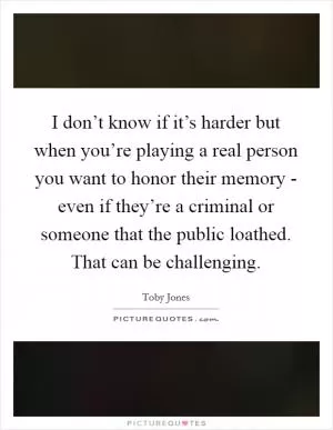 I don’t know if it’s harder but when you’re playing a real person you want to honor their memory - even if they’re a criminal or someone that the public loathed. That can be challenging Picture Quote #1
