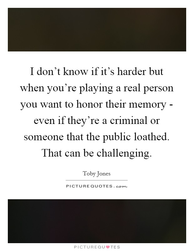 I don't know if it's harder but when you're playing a real person you want to honor their memory - even if they're a criminal or someone that the public loathed. That can be challenging Picture Quote #1