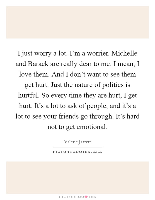 I just worry a lot. I'm a worrier. Michelle and Barack are really dear to me. I mean, I love them. And I don't want to see them get hurt. Just the nature of politics is hurtful. So every time they are hurt, I get hurt. It's a lot to ask of people, and it's a lot to see your friends go through. It's hard not to get emotional Picture Quote #1