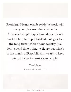 President Obama stands ready to work with everyone, because that’s what the American people expect and deserve - not for the short term political advantages, but the long term health of our country. We don’t spend time trying to figure out what’s in the minds of Republicans, we try to keep our focus on the American people Picture Quote #1