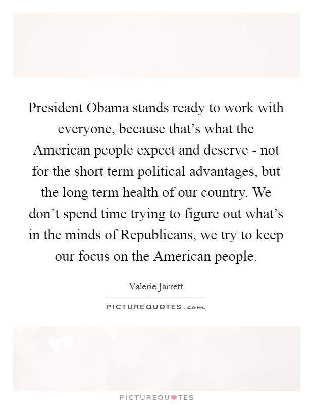 President Obama stands ready to work with everyone, because that's what the American people expect and deserve - not for the short term political advantages, but the long term health of our country. We don't spend time trying to figure out what's in the minds of Republicans, we try to keep our focus on the American people Picture Quote #1