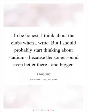 To be honest, I think about the clubs when I write. But I should probably start thinking about stadiums, because the songs sound even better there - and bigger Picture Quote #1