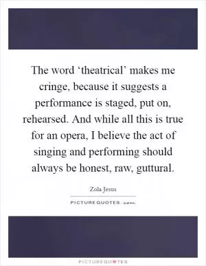 The word ‘theatrical’ makes me cringe, because it suggests a performance is staged, put on, rehearsed. And while all this is true for an opera, I believe the act of singing and performing should always be honest, raw, guttural Picture Quote #1