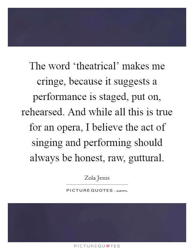 The word ‘theatrical' makes me cringe, because it suggests a performance is staged, put on, rehearsed. And while all this is true for an opera, I believe the act of singing and performing should always be honest, raw, guttural Picture Quote #1