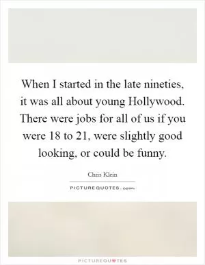 When I started in the late nineties, it was all about young Hollywood. There were jobs for all of us if you were 18 to 21, were slightly good looking, or could be funny Picture Quote #1