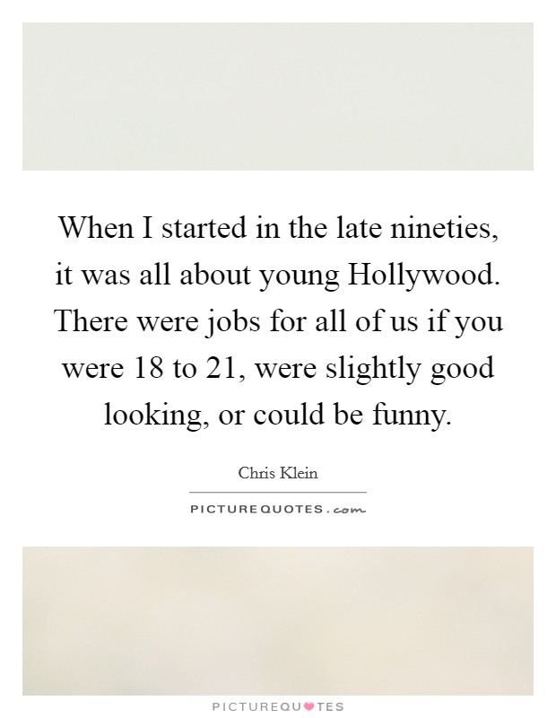 When I started in the late nineties, it was all about young Hollywood. There were jobs for all of us if you were 18 to 21, were slightly good looking, or could be funny Picture Quote #1