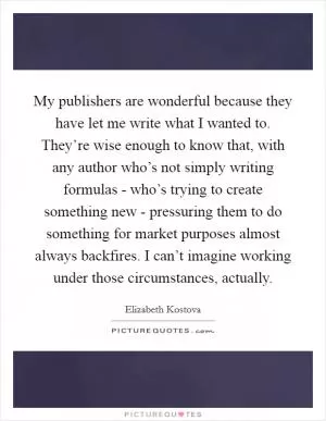 My publishers are wonderful because they have let me write what I wanted to. They’re wise enough to know that, with any author who’s not simply writing formulas - who’s trying to create something new - pressuring them to do something for market purposes almost always backfires. I can’t imagine working under those circumstances, actually Picture Quote #1