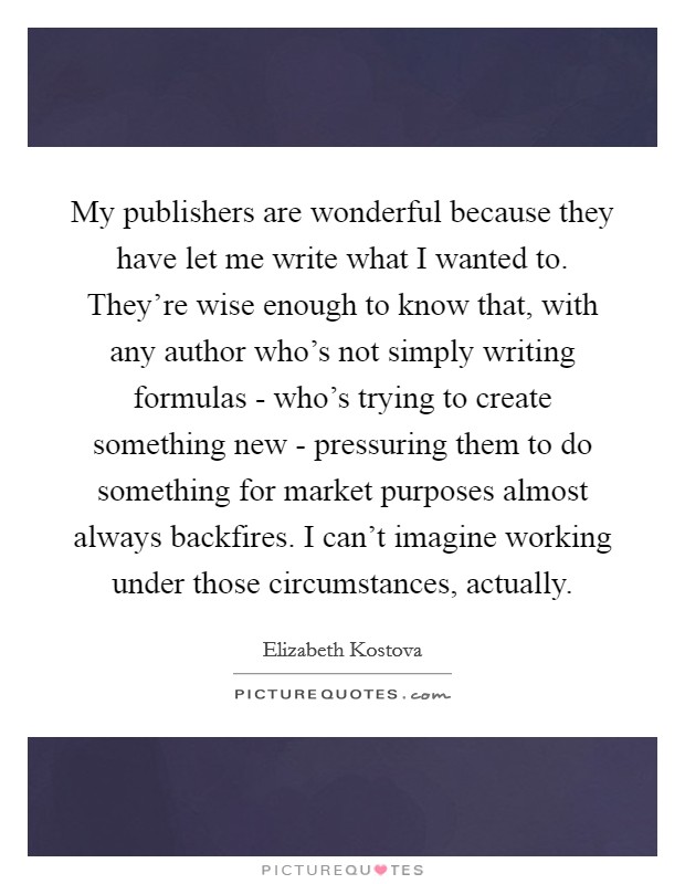 My publishers are wonderful because they have let me write what I wanted to. They're wise enough to know that, with any author who's not simply writing formulas - who's trying to create something new - pressuring them to do something for market purposes almost always backfires. I can't imagine working under those circumstances, actually Picture Quote #1