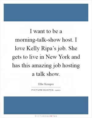 I want to be a morning-talk-show host. I love Kelly Ripa’s job. She gets to live in New York and has this amazing job hosting a talk show Picture Quote #1