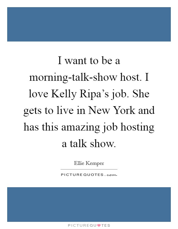 I want to be a morning-talk-show host. I love Kelly Ripa's job. She gets to live in New York and has this amazing job hosting a talk show Picture Quote #1