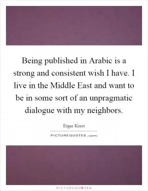 Being published in Arabic is a strong and consistent wish I have. I live in the Middle East and want to be in some sort of an unpragmatic dialogue with my neighbors Picture Quote #1