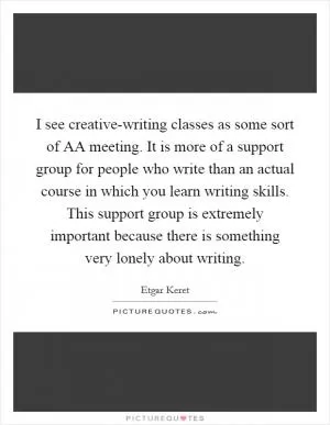 I see creative-writing classes as some sort of AA meeting. It is more of a support group for people who write than an actual course in which you learn writing skills. This support group is extremely important because there is something very lonely about writing Picture Quote #1