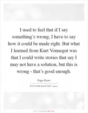 I used to feel that if I say something’s wrong, I have to say how it could be made right. But what I learned from Kurt Vonnegut was that I could write stories that say I may not have a solution, but this is wrong - that’s good enough Picture Quote #1