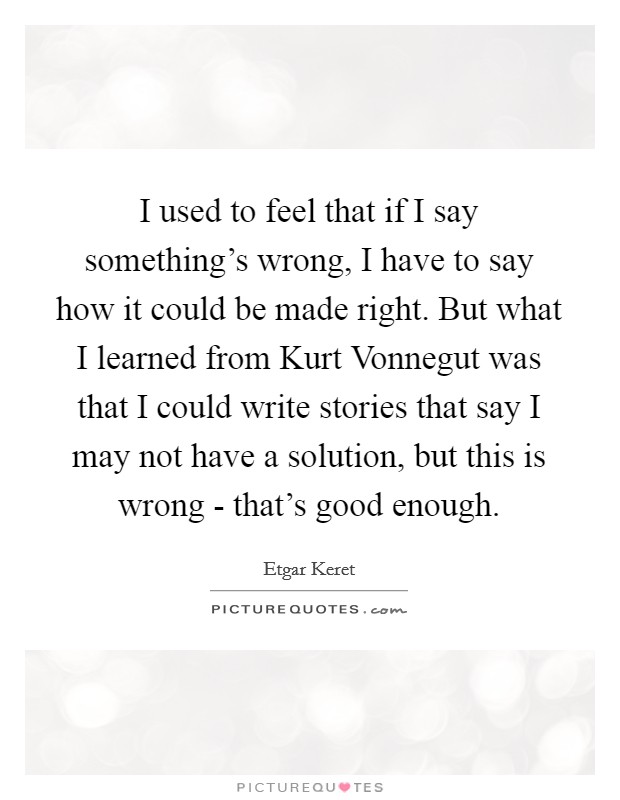 I used to feel that if I say something's wrong, I have to say how it could be made right. But what I learned from Kurt Vonnegut was that I could write stories that say I may not have a solution, but this is wrong - that's good enough Picture Quote #1