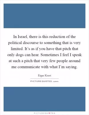 In Israel, there is this reduction of the political discourse to something that is very limited. It’s as if you have that pitch that only dogs can hear. Sometimes I feel I speak at such a pitch that very few people around me communicate with what I’m saying Picture Quote #1