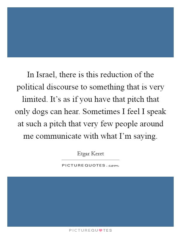 In Israel, there is this reduction of the political discourse to something that is very limited. It's as if you have that pitch that only dogs can hear. Sometimes I feel I speak at such a pitch that very few people around me communicate with what I'm saying Picture Quote #1