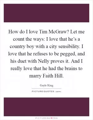 How do I love Tim McGraw? Let me count the ways: I love that he’s a country boy with a city sensibility. I love that he refuses to be pegged, and his duet with Nelly proves it. And I really love that he had the brains to marry Faith Hill Picture Quote #1