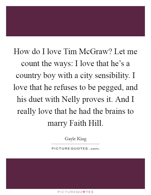 How do I love Tim McGraw? Let me count the ways: I love that he's a country boy with a city sensibility. I love that he refuses to be pegged, and his duet with Nelly proves it. And I really love that he had the brains to marry Faith Hill Picture Quote #1