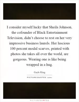 I consider myself lucky that Sheila Johnson, the cofounder of Black Entertainment Television, didn’t choose to rest on her very impressive business laurels. Her luscious 100 percent modal scarves, printed with photos she takes all over the world, are gorgeous. Wearing one is like being wrapped in a hug Picture Quote #1