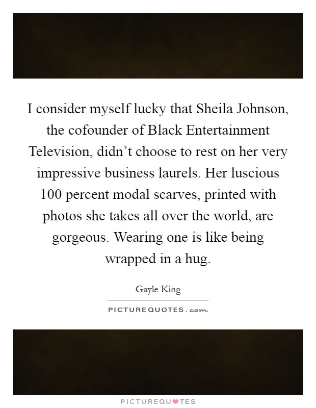 I consider myself lucky that Sheila Johnson, the cofounder of Black Entertainment Television, didn't choose to rest on her very impressive business laurels. Her luscious 100 percent modal scarves, printed with photos she takes all over the world, are gorgeous. Wearing one is like being wrapped in a hug Picture Quote #1
